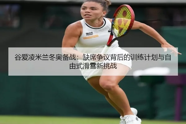 谷爱凌米兰冬奥备战：缺席争议背后的训练计划与自由式滑雪新挑战